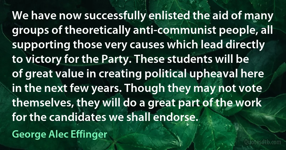 We have now successfully enlisted the aid of many groups of theoretically anti-communist people, all supporting those very causes which lead directly to victory for the Party. These students will be of great value in creating political upheaval here in the next few years. Though they may not vote themselves, they will do a great part of the work for the candidates we shall endorse. (George Alec Effinger)