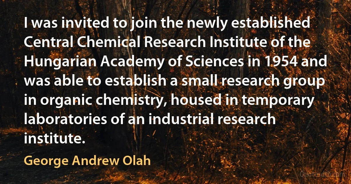 I was invited to join the newly established Central Chemical Research Institute of the Hungarian Academy of Sciences in 1954 and was able to establish a small research group in organic chemistry, housed in temporary laboratories of an industrial research institute. (George Andrew Olah)