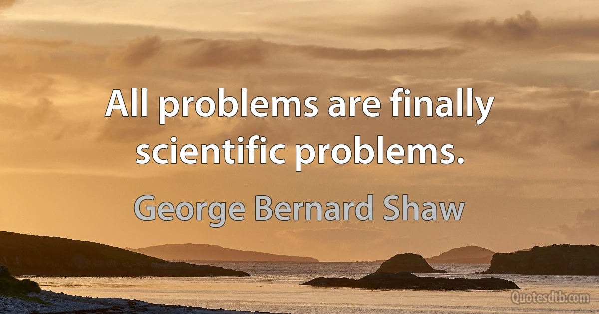 All problems are finally scientific problems. (George Bernard Shaw)