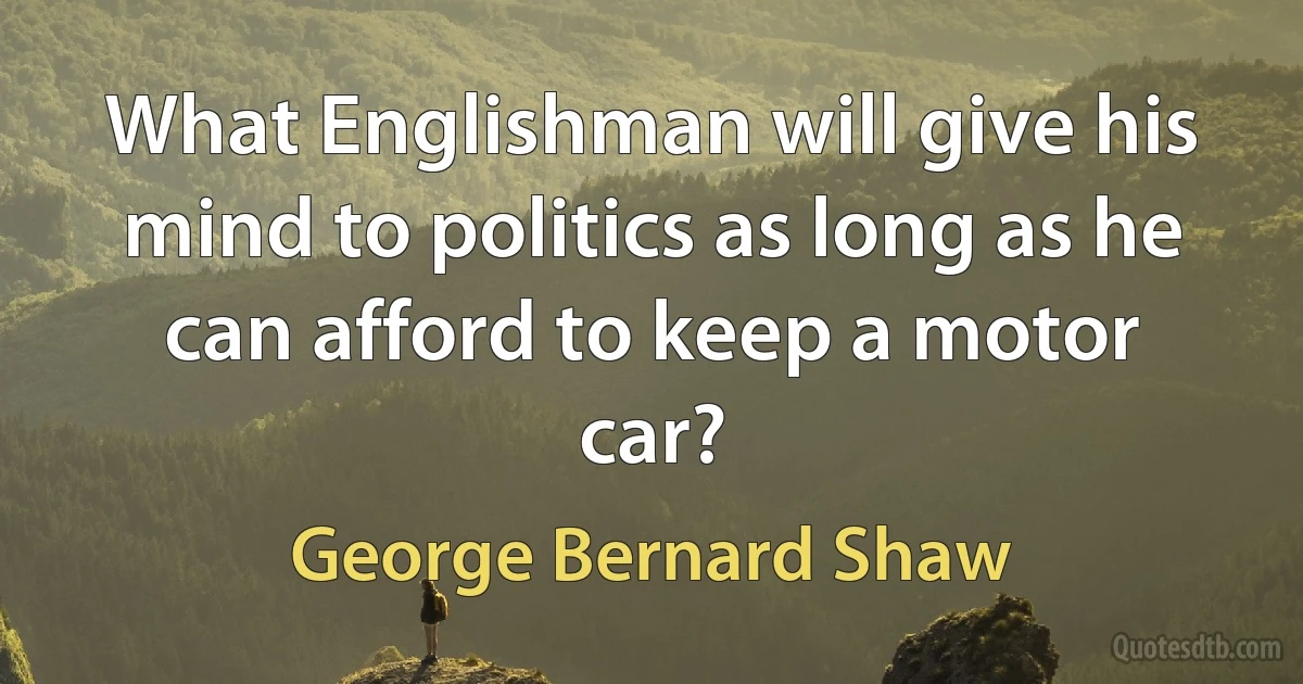 What Englishman will give his mind to politics as long as he can afford to keep a motor car? (George Bernard Shaw)