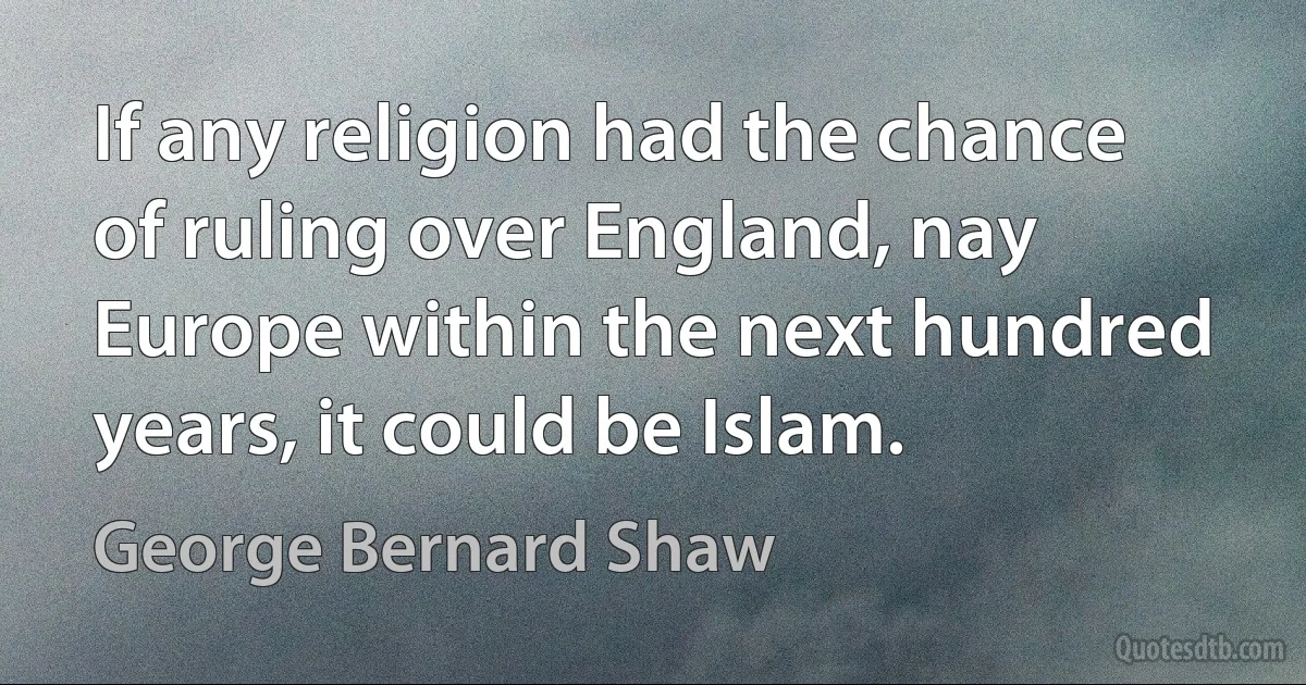 If any religion had the chance of ruling over England, nay Europe within the next hundred years, it could be Islam. (George Bernard Shaw)