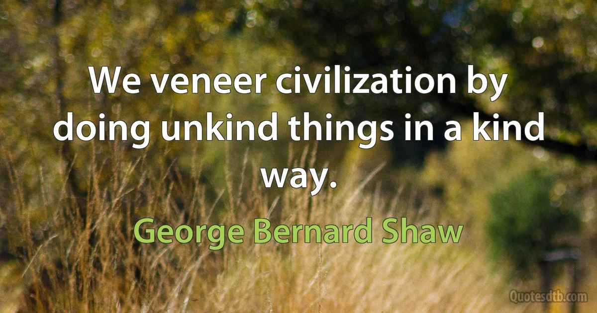 We veneer civilization by doing unkind things in a kind way. (George Bernard Shaw)