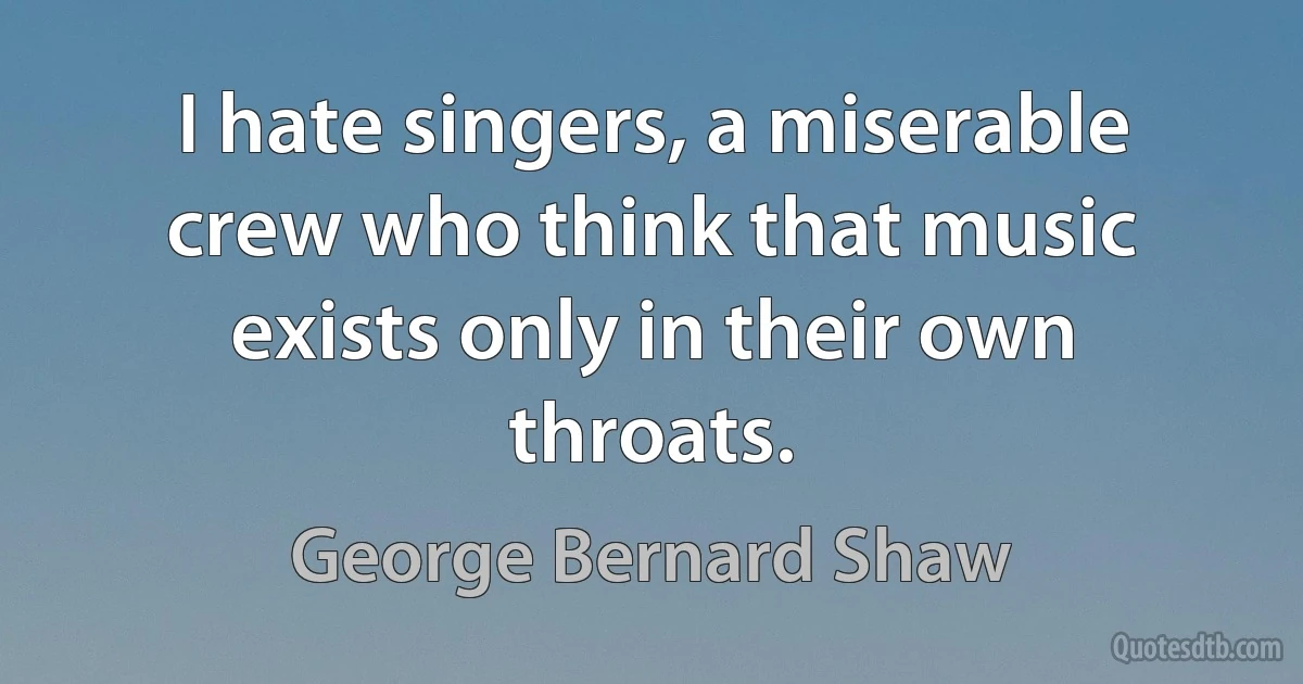 I hate singers, a miserable crew who think that music exists only in their own throats. (George Bernard Shaw)