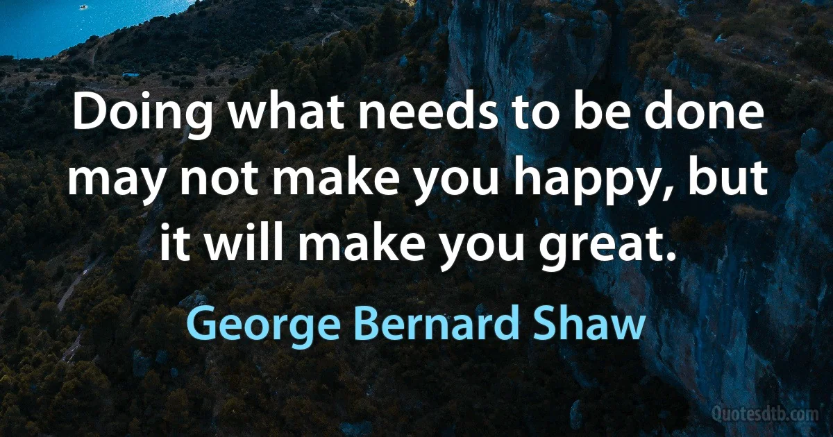 Doing what needs to be done may not make you happy, but it will make you great. (George Bernard Shaw)