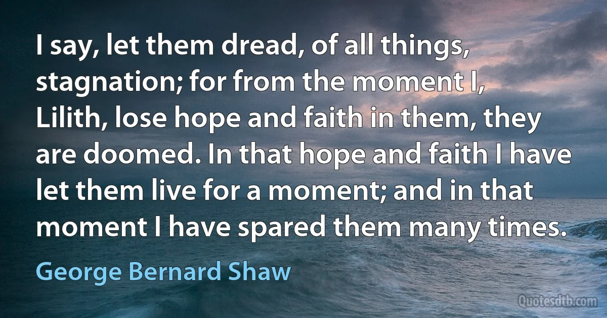 I say, let them dread, of all things, stagnation; for from the moment I, Lilith, lose hope and faith in them, they are doomed. In that hope and faith I have let them live for a moment; and in that moment I have spared them many times. (George Bernard Shaw)