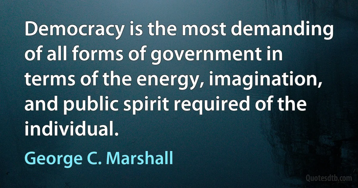 Democracy is the most demanding of all forms of government in terms of the energy, imagination, and public spirit required of the individual. (George C. Marshall)