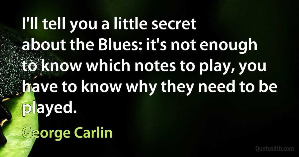 I'll tell you a little secret about the Blues: it's not enough to know which notes to play, you have to know why they need to be played. (George Carlin)