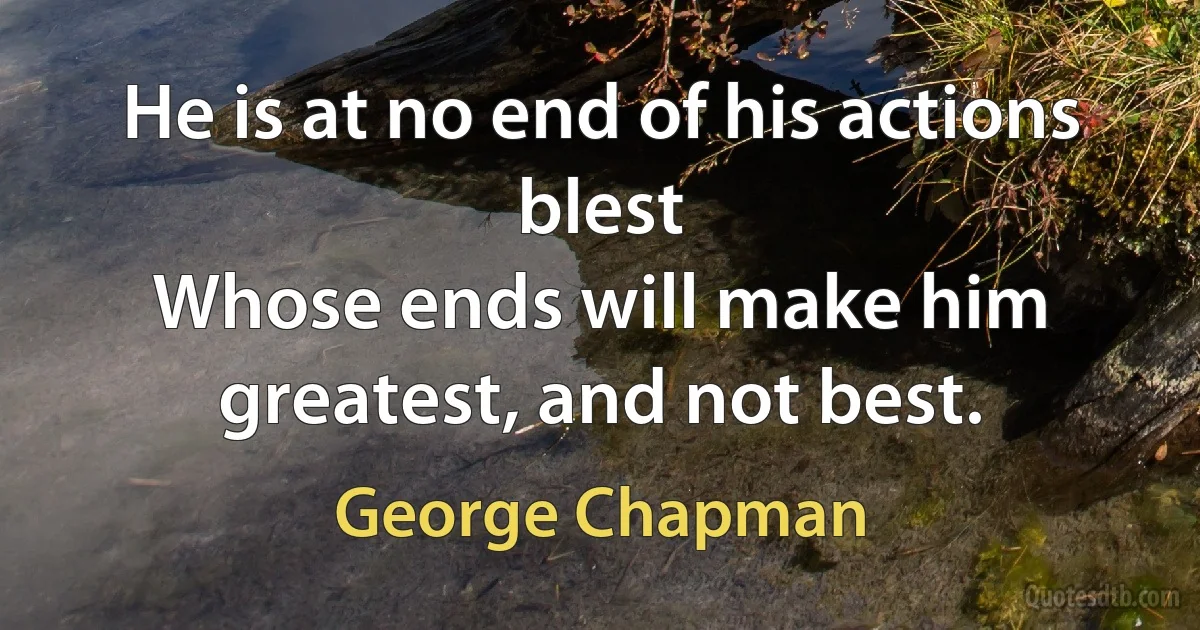 He is at no end of his actions blest
Whose ends will make him greatest, and not best. (George Chapman)