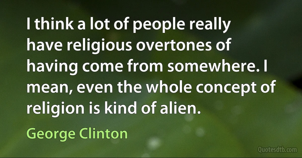 I think a lot of people really have religious overtones of having come from somewhere. I mean, even the whole concept of religion is kind of alien. (George Clinton)