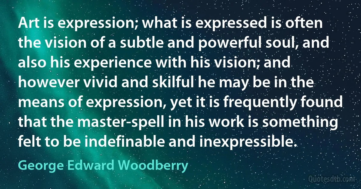 Art is expression; what is expressed is often the vision of a subtle and powerful soul, and also his experience with his vision; and however vivid and skilful he may be in the means of expression, yet it is frequently found that the master-spell in his work is something felt to be indefinable and inexpressible. (George Edward Woodberry)