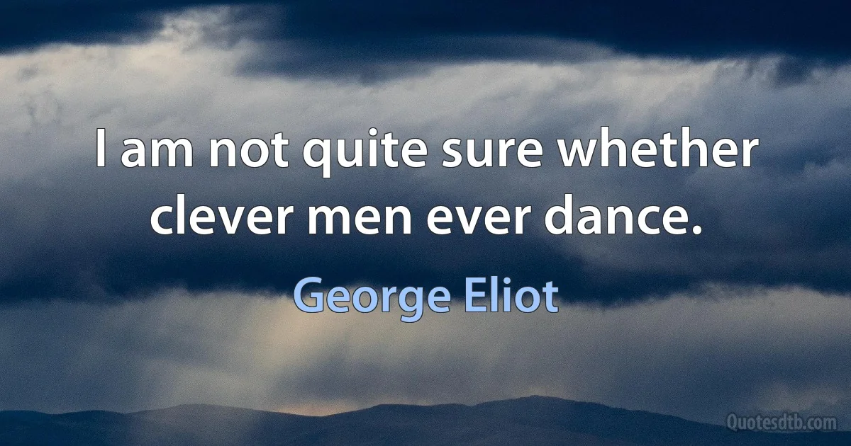 I am not quite sure whether clever men ever dance. (George Eliot)