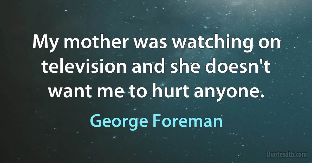 My mother was watching on television and she doesn't want me to hurt anyone. (George Foreman)