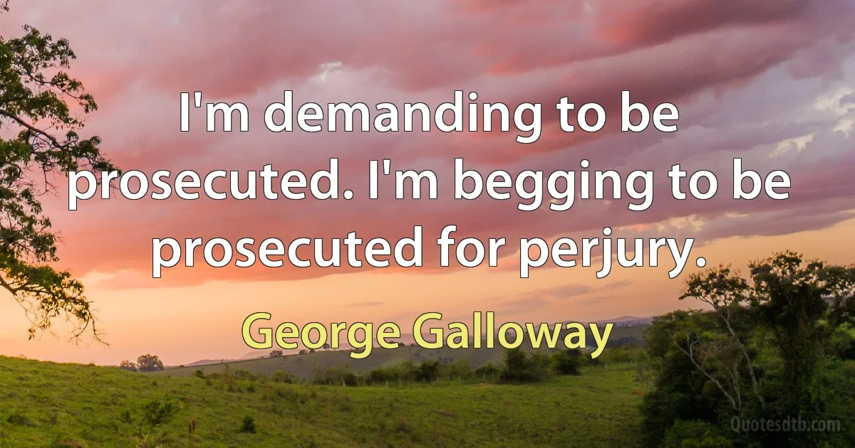 I'm demanding to be prosecuted. I'm begging to be prosecuted for perjury. (George Galloway)