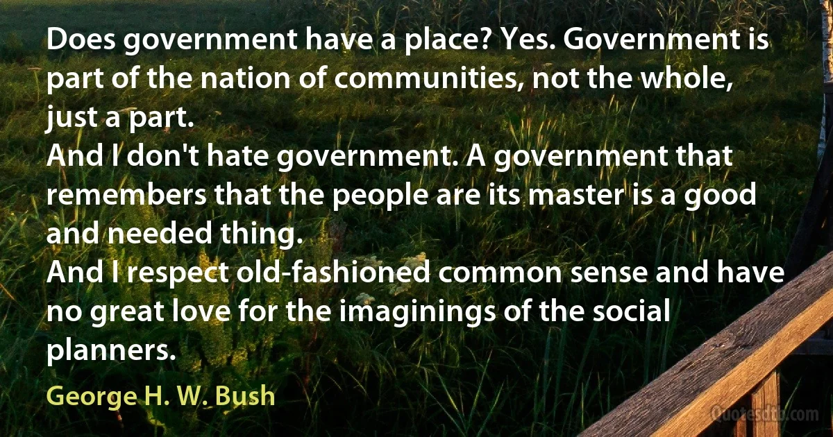 Does government have a place? Yes. Government is part of the nation of communities, not the whole, just a part.
And I don't hate government. A government that remembers that the people are its master is a good and needed thing.
And I respect old-fashioned common sense and have no great love for the imaginings of the social planners. (George H. W. Bush)