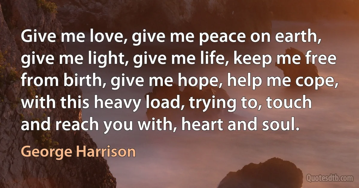 Give me love, give me peace on earth, give me light, give me life, keep me free from birth, give me hope, help me cope, with this heavy load, trying to, touch and reach you with, heart and soul. (George Harrison)