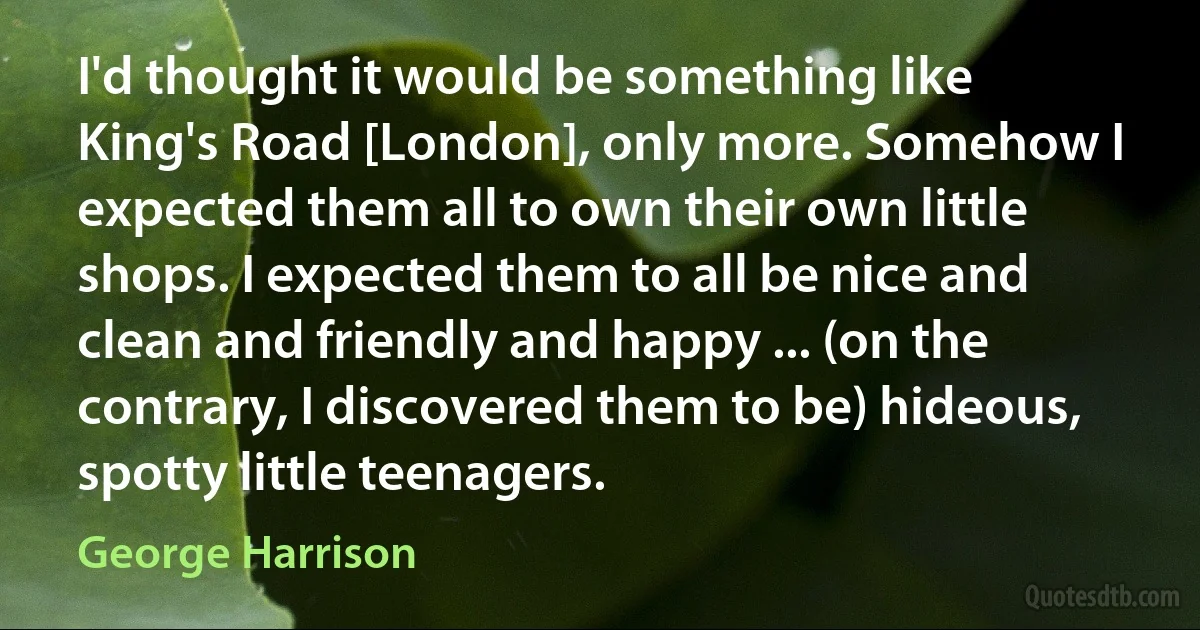 I'd thought it would be something like King's Road [London], only more. Somehow I expected them all to own their own little shops. I expected them to all be nice and clean and friendly and happy ... (on the contrary, I discovered them to be) hideous, spotty little teenagers. (George Harrison)