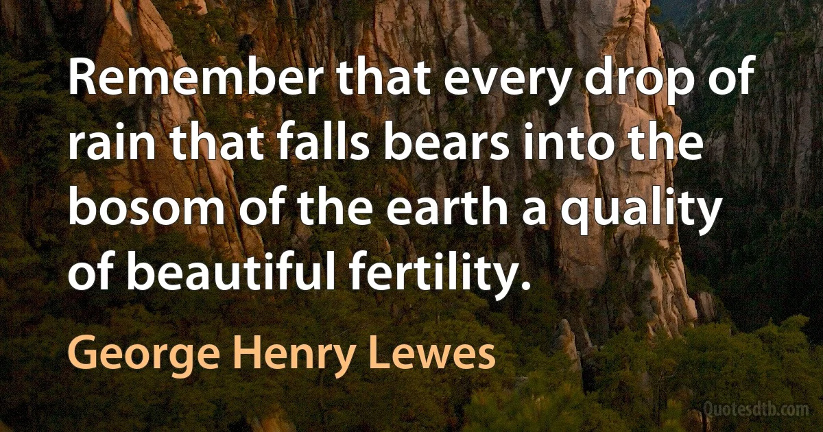 Remember that every drop of rain that falls bears into the bosom of the earth a quality of beautiful fertility. (George Henry Lewes)