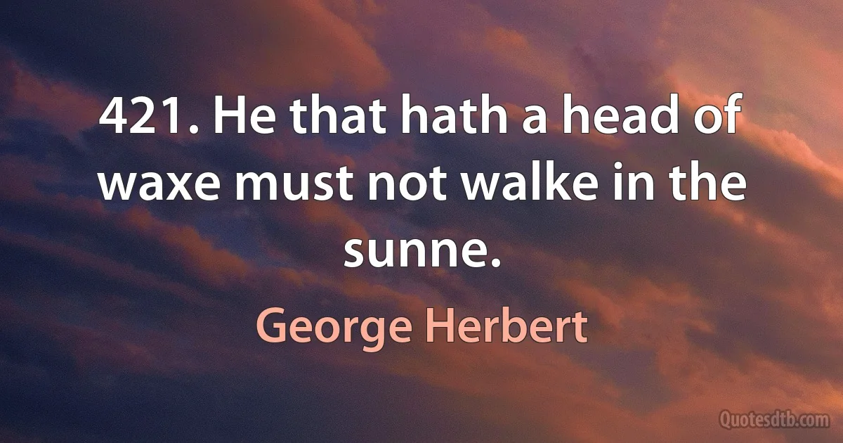 421. He that hath a head of waxe must not walke in the sunne. (George Herbert)