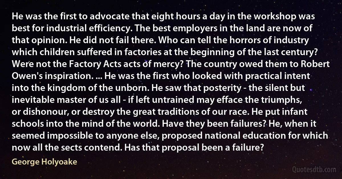 He was the first to advocate that eight hours a day in the workshop was best for industrial efficiency. The best employers in the land are now of that opinion. He did not fail there. Who can tell the horrors of industry which children suffered in factories at the beginning of the last century? Were not the Factory Acts acts of mercy? The country owed them to Robert Owen's inspiration. ... He was the first who looked with practical intent into the kingdom of the unborn. He saw that posterity - the silent but inevitable master of us all - if left untrained may efface the triumphs, or dishonour, or destroy the great traditions of our race. He put infant schools into the mind of the world. Have they been failures? He, when it seemed impossible to anyone else, proposed national education for which now all the sects contend. Has that proposal been a failure? (George Holyoake)