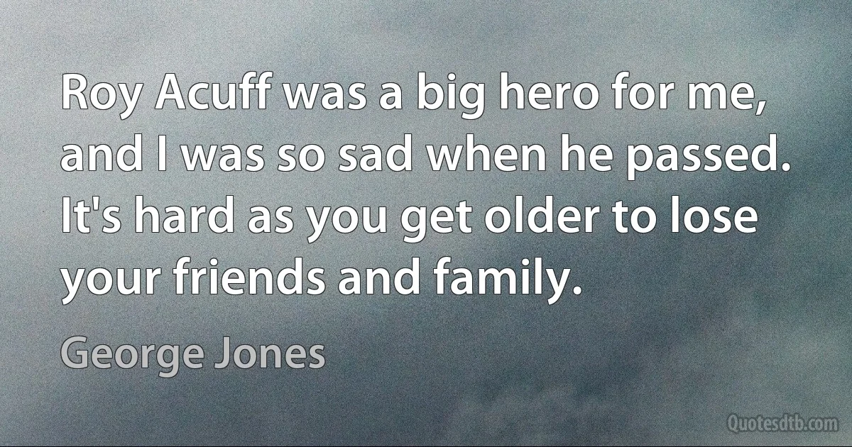 Roy Acuff was a big hero for me, and I was so sad when he passed. It's hard as you get older to lose your friends and family. (George Jones)