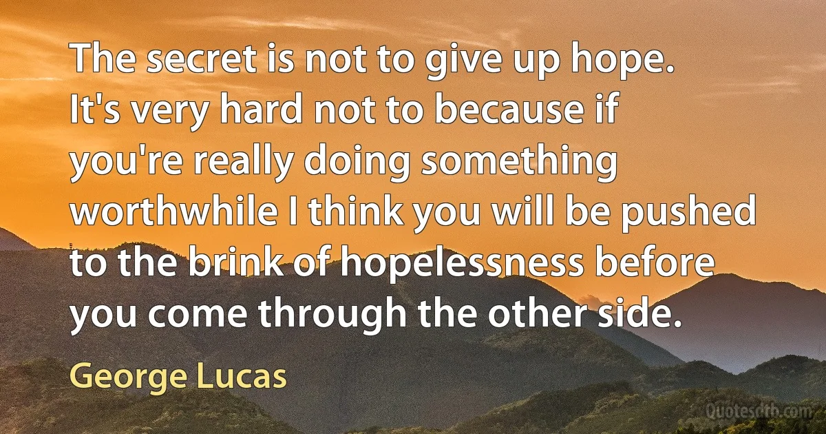 The secret is not to give up hope. It's very hard not to because if you're really doing something worthwhile I think you will be pushed to the brink of hopelessness before you come through the other side. (George Lucas)