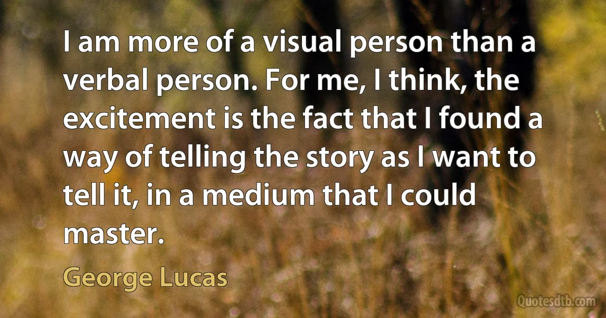 I am more of a visual person than a verbal person. For me, I think, the excitement is the fact that I found a way of telling the story as I want to tell it, in a medium that I could master. (George Lucas)