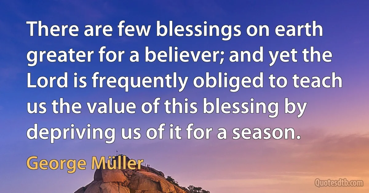 There are few blessings on earth greater for a believer; and yet the Lord is frequently obliged to teach us the value of this blessing by depriving us of it for a season. (George Müller)