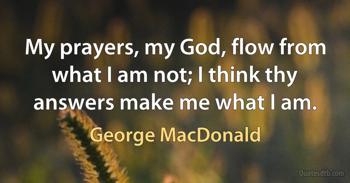 My prayers, my God, flow from what I am not; I think thy answers make me what I am. (George MacDonald)