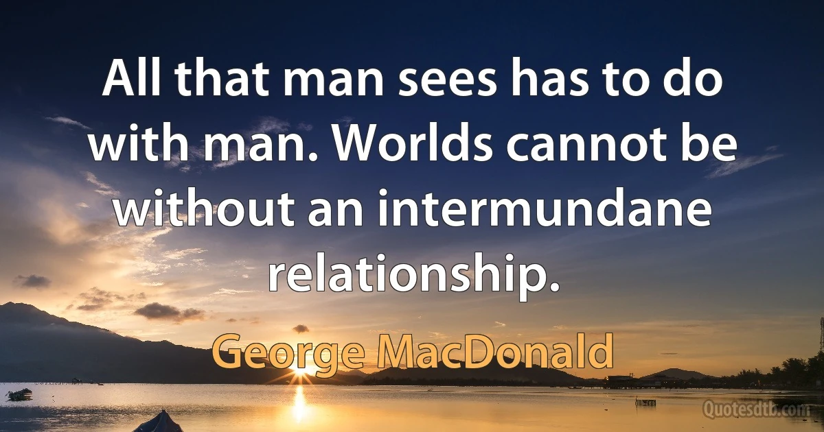 All that man sees has to do with man. Worlds cannot be without an intermundane relationship. (George MacDonald)