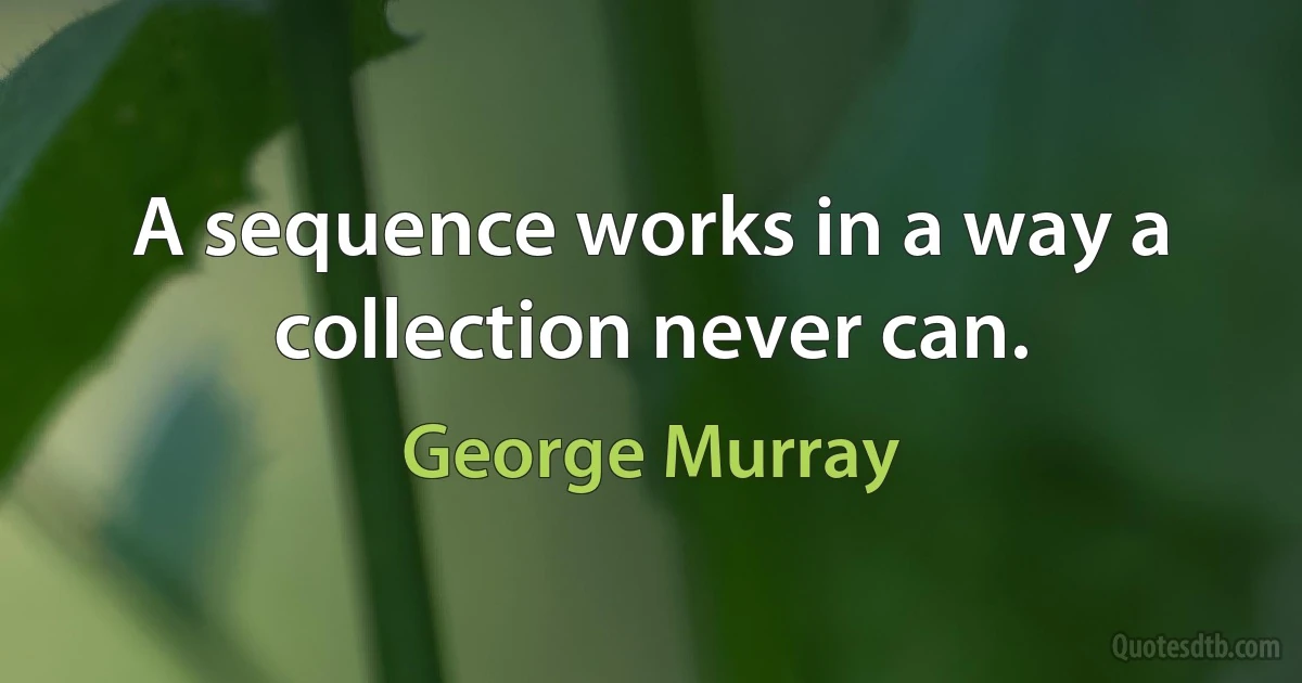 A sequence works in a way a collection never can. (George Murray)