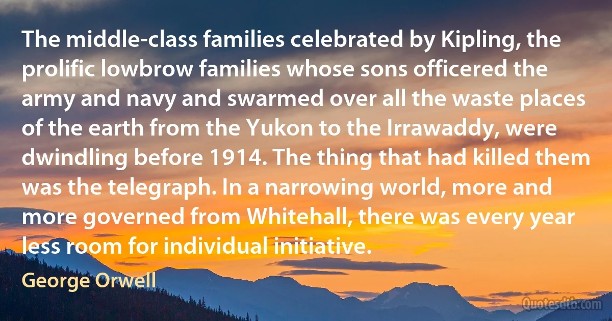 The middle-class families celebrated by Kipling, the prolific lowbrow families whose sons officered the army and navy and swarmed over all the waste places of the earth from the Yukon to the Irrawaddy, were dwindling before 1914. The thing that had killed them was the telegraph. In a narrowing world, more and more governed from Whitehall, there was every year less room for individual initiative. (George Orwell)