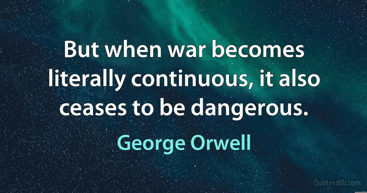 But when war becomes literally continuous, it also ceases to be dangerous. (George Orwell)