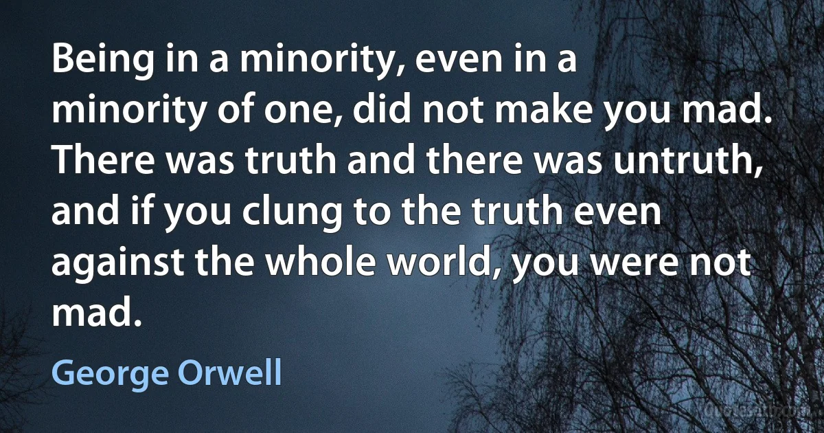 Being in a minority, even in a minority of one, did not make you mad. There was truth and there was untruth, and if you clung to the truth even against the whole world, you were not mad. (George Orwell)