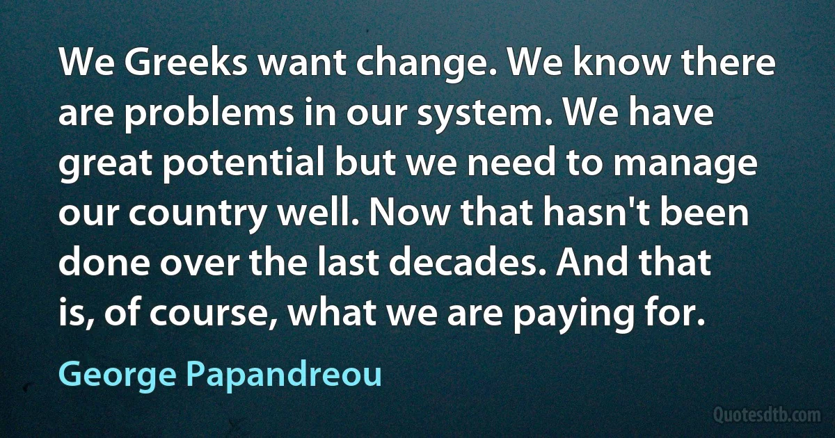 We Greeks want change. We know there are problems in our system. We have great potential but we need to manage our country well. Now that hasn't been done over the last decades. And that is, of course, what we are paying for. (George Papandreou)