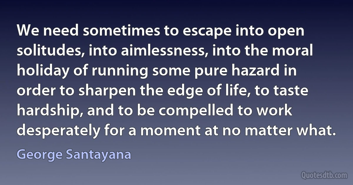 We need sometimes to escape into open solitudes, into aimlessness, into the moral holiday of running some pure hazard in order to sharpen the edge of life, to taste hardship, and to be compelled to work desperately for a moment at no matter what. (George Santayana)