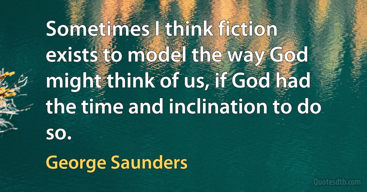 Sometimes I think fiction exists to model the way God might think of us, if God had the time and inclination to do so. (George Saunders)