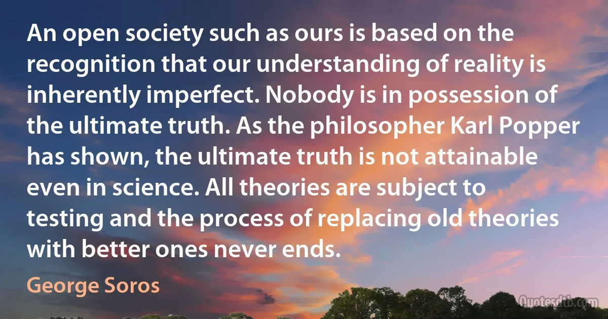 An open society such as ours is based on the recognition that our understanding of reality is inherently imperfect. Nobody is in possession of the ultimate truth. As the philosopher Karl Popper has shown, the ultimate truth is not attainable even in science. All theories are subject to testing and the process of replacing old theories with better ones never ends. (George Soros)