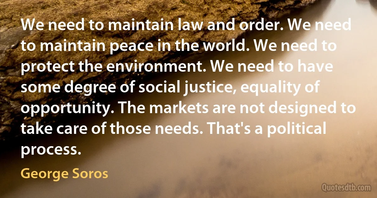 We need to maintain law and order. We need to maintain peace in the world. We need to protect the environment. We need to have some degree of social justice, equality of opportunity. The markets are not designed to take care of those needs. That's a political process. (George Soros)