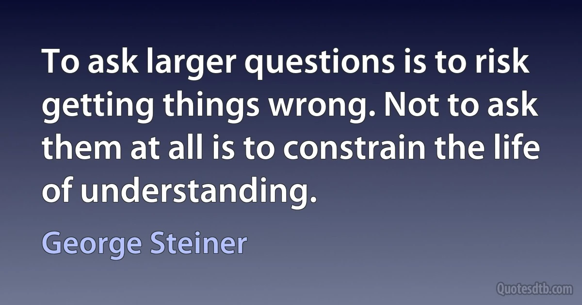 To ask larger questions is to risk getting things wrong. Not to ask them at all is to constrain the life of understanding. (George Steiner)