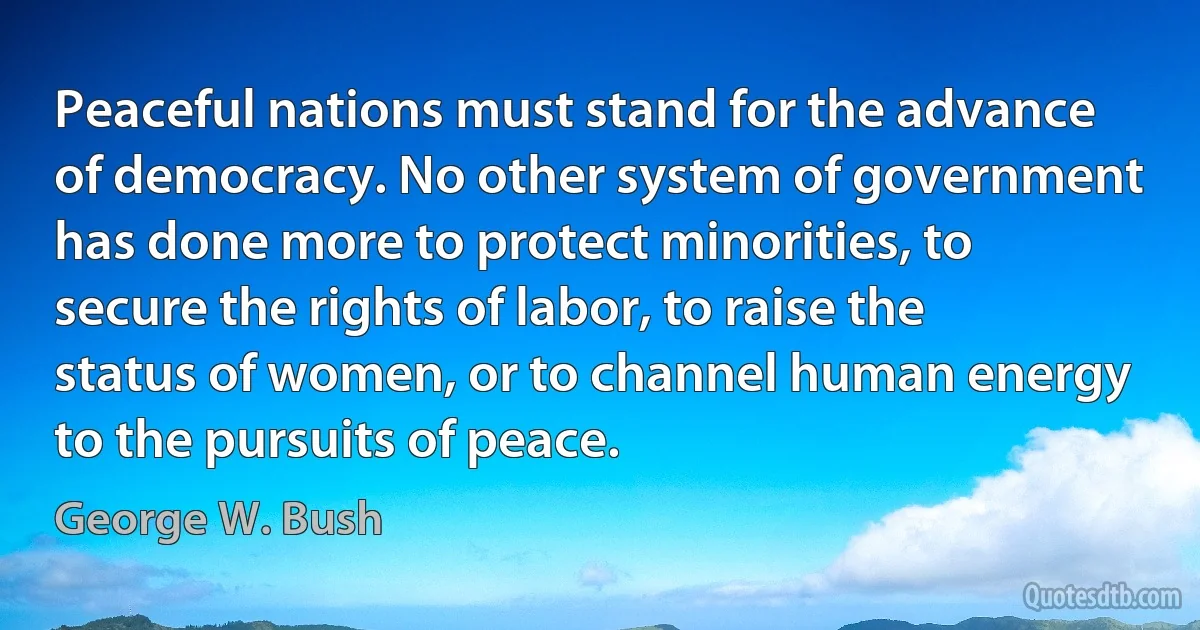 Peaceful nations must stand for the advance of democracy. No other system of government has done more to protect minorities, to secure the rights of labor, to raise the status of women, or to channel human energy to the pursuits of peace. (George W. Bush)