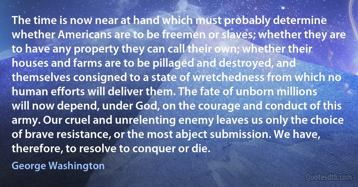 The time is now near at hand which must probably determine whether Americans are to be freemen or slaves; whether they are to have any property they can call their own; whether their houses and farms are to be pillaged and destroyed, and themselves consigned to a state of wretchedness from which no human efforts will deliver them. The fate of unborn millions will now depend, under God, on the courage and conduct of this army. Our cruel and unrelenting enemy leaves us only the choice of brave resistance, or the most abject submission. We have, therefore, to resolve to conquer or die. (George Washington)