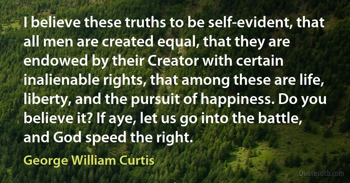 I believe these truths to be self-evident, that all men are created equal, that they are endowed by their Creator with certain inalienable rights, that among these are life, liberty, and the pursuit of happiness. Do you believe it? If aye, let us go into the battle, and God speed the right. (George William Curtis)