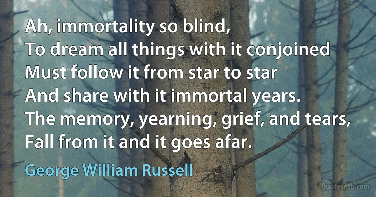 Ah, immortality so blind,
To dream all things with it conjoined
Must follow it from star to star
And share with it immortal years.
The memory, yearning, grief, and tears,
Fall from it and it goes afar. (George William Russell)