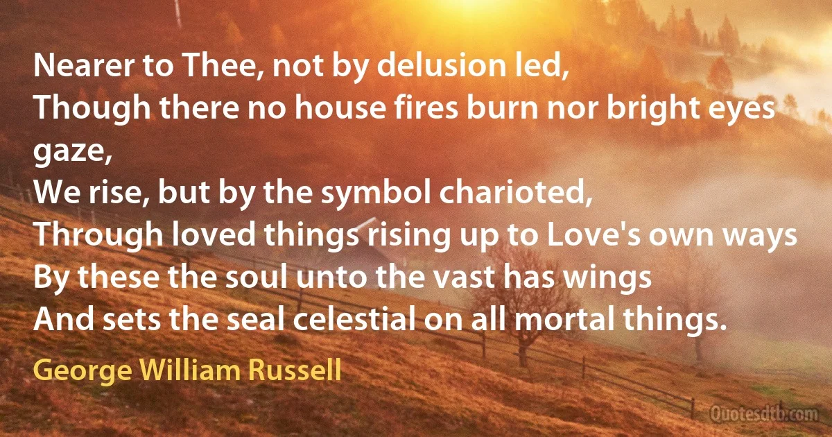 Nearer to Thee, not by delusion led,
Though there no house fires burn nor bright eyes gaze,
We rise, but by the symbol charioted,
Through loved things rising up to Love's own ways
By these the soul unto the vast has wings
And sets the seal celestial on all mortal things. (George William Russell)