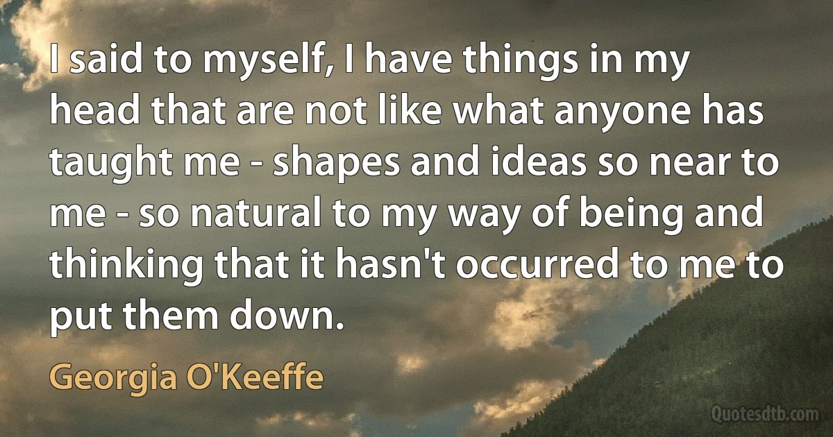 I said to myself, I have things in my head that are not like what anyone has taught me - shapes and ideas so near to me - so natural to my way of being and thinking that it hasn't occurred to me to put them down. (Georgia O'Keeffe)