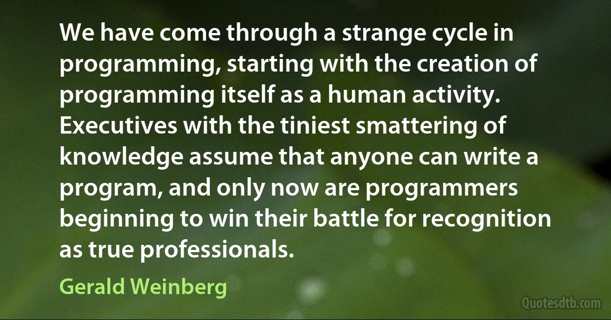 We have come through a strange cycle in programming, starting with the creation of programming itself as a human activity. Executives with the tiniest smattering of knowledge assume that anyone can write a program, and only now are programmers beginning to win their battle for recognition as true professionals. (Gerald Weinberg)