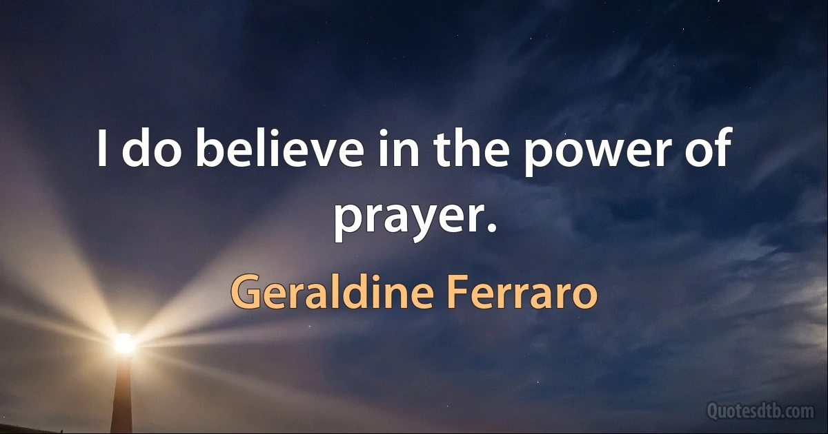 I do believe in the power of prayer. (Geraldine Ferraro)