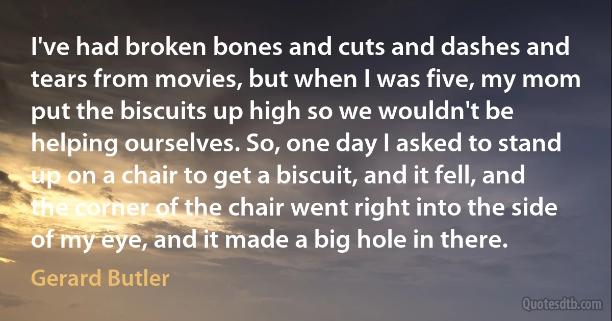 I've had broken bones and cuts and dashes and tears from movies, but when I was five, my mom put the biscuits up high so we wouldn't be helping ourselves. So, one day I asked to stand up on a chair to get a biscuit, and it fell, and the corner of the chair went right into the side of my eye, and it made a big hole in there. (Gerard Butler)