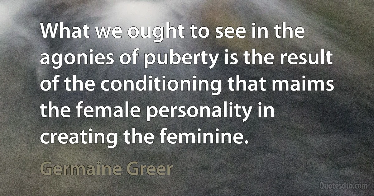 What we ought to see in the agonies of puberty is the result of the conditioning that maims the female personality in creating the feminine. (Germaine Greer)