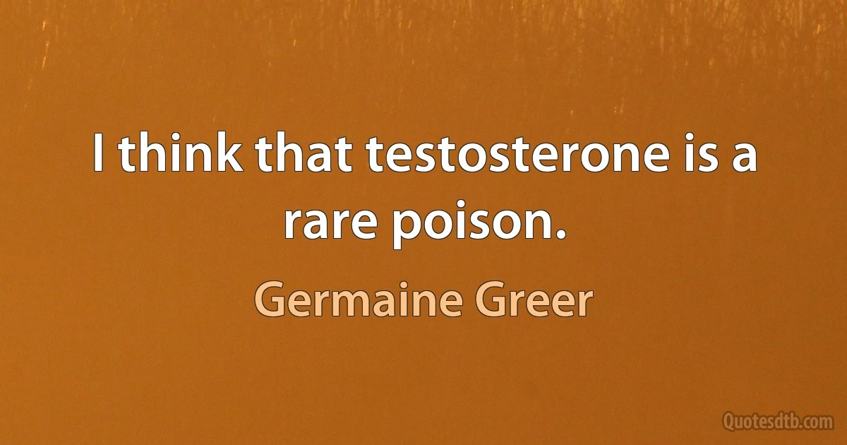 I think that testosterone is a rare poison. (Germaine Greer)